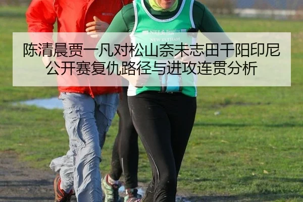 陈清晨贾一凡对松山奈未志田千阳印尼公开赛复仇路径与进攻连贯分析