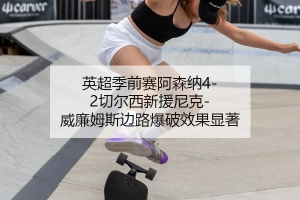 英超季前赛阿森纳4-2切尔西新援尼克-威廉姆斯边路爆破效果显著