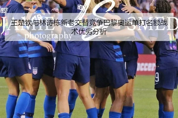 王楚钦与林诗栋新老交替竞争巴黎奥运单打名额战术优劣分析