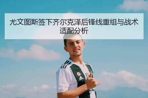 尤文图斯签下齐尔克泽后锋线重组与战术适配分析