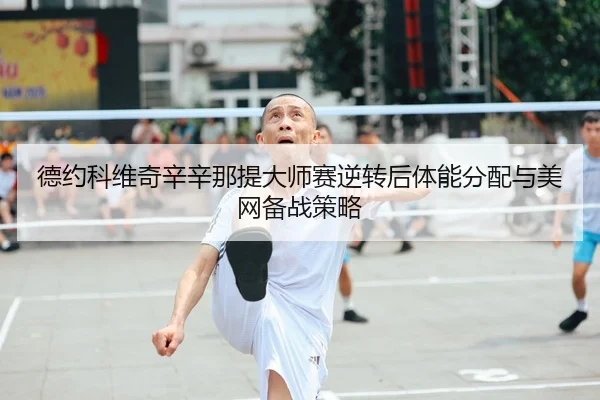 德约科维奇辛辛那提大师赛逆转后体能分配与美网备战策略
